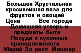 Большая Хрустальная красивейшая ваза для фруктов и овощей › Цена ­ 900 - Все города Домашняя утварь и предметы быта » Посуда и кухонные принадлежности   . Марий Эл респ.,Йошкар-Ола г.